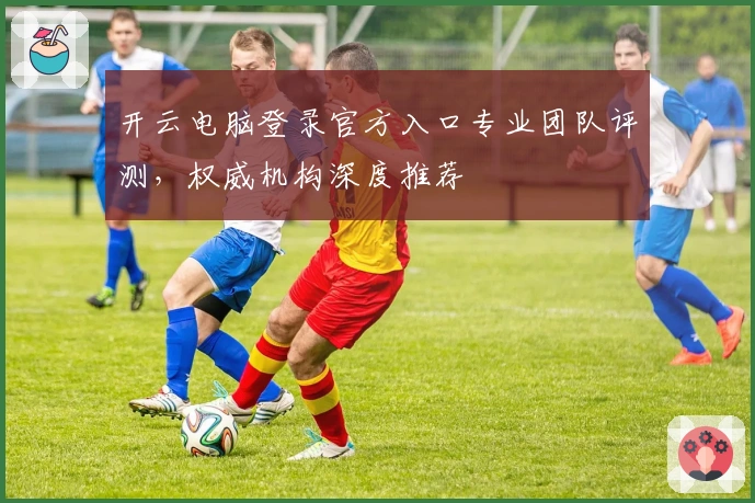 开云电脑登录官方入口专业团队评测，权威机构深度推荐