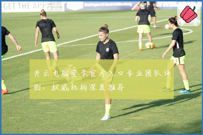 开云电脑登录官方入口专业团队评测，权威机构深度推荐
