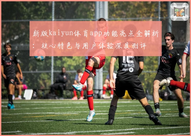 新版kaiyun体育app功能亮点全解析:核心特色与用户体验深度测评