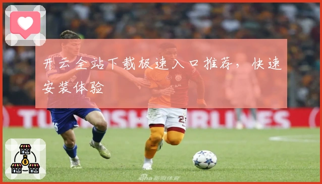 开云全站下载极速入口推荐，快速安装体验
