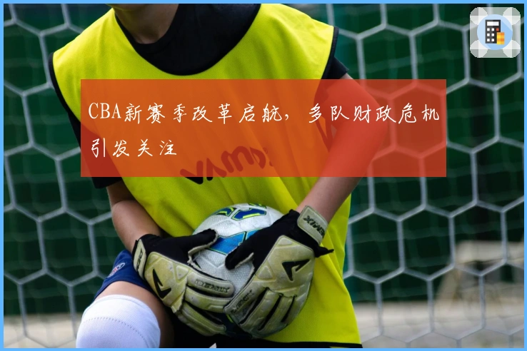 CBA新赛季改革启航，多队财政危机引发关注