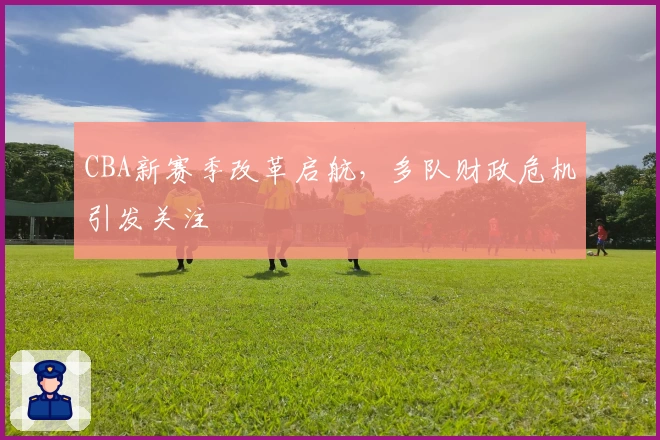 CBA新赛季改革启航，多队财政危机引发关注