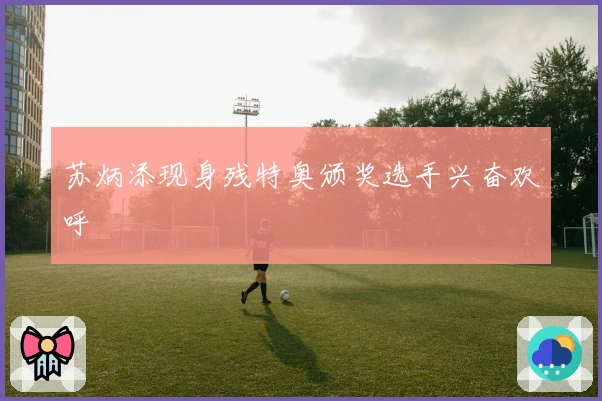 苏炳添现身残特奥颁奖选手兴奋欢呼