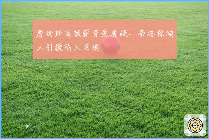 詹姆斯高额薪资受质疑，蒂格称湖人引援陷入困境