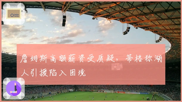 詹姆斯高额薪资受质疑，蒂格称湖人引援陷入困境