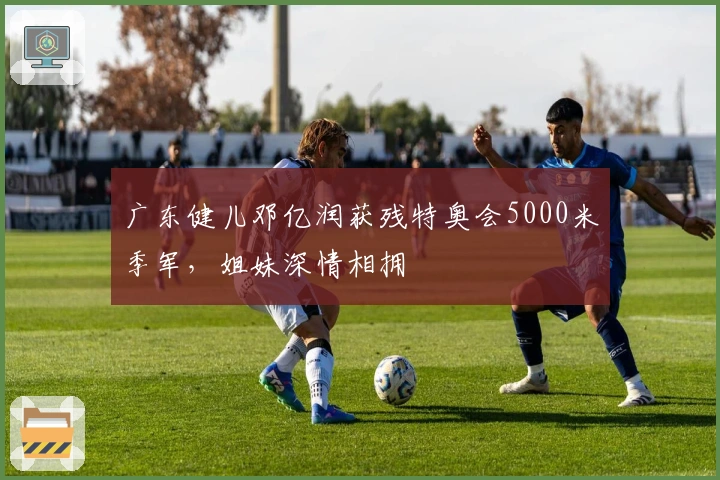 广东健儿邓亿润获残特奥会5000米季军，姐妹深情相拥