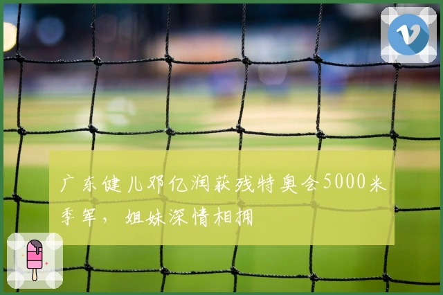 广东健儿邓亿润获残特奥会5000米季军，姐妹深情相拥