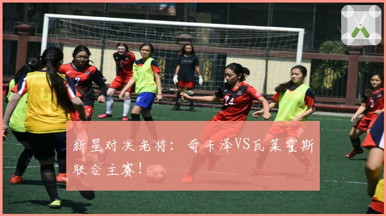 新星对决老将：奇卡泽VS瓦莱霍斯联合主赛！