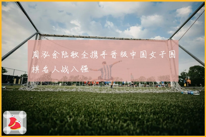 周泓余陆敏全携手晋级中国女子围棋名人战八强