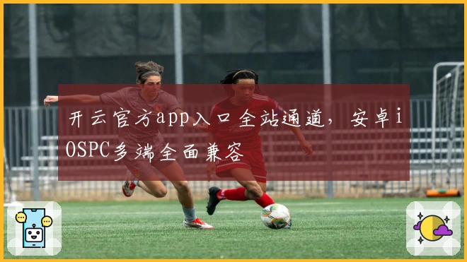 开云官方app入口全站通道，安卓iOSPC多端全面兼容