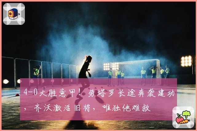 4-0大胜意甲！劳塔罗长途奔袭建功，齐沃激活旧将，唯独他难救