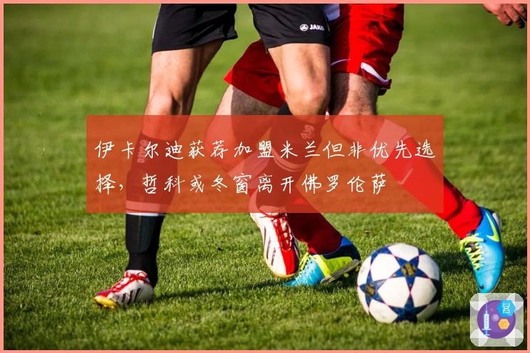 伊卡尔迪获荐加盟米兰但非优先选择，哲科或冬窗离开佛罗伦萨